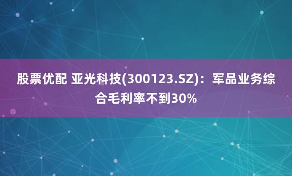 股票优配 亚光科技(300123.SZ)：军品业务综合毛利率不到30%