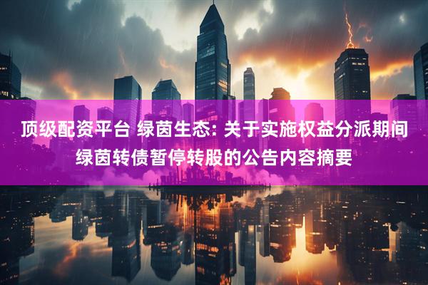 顶级配资平台 绿茵生态: 关于实施权益分派期间绿茵转债暂停转股的公告内容摘要