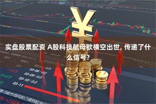 实盘股票配资 A股科技航母欲横空出世, 传递了什么信号?