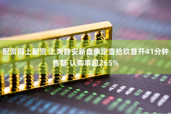 配资网上配资 上海静安新盘康定壹拾玖首开41分钟售罄 认购率超265%