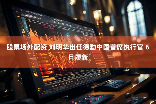 股票场外配资 刘明华出任德勤中国首席执行官 6月履新