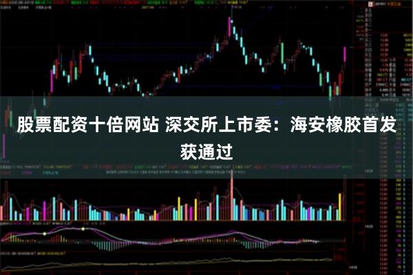 股票配资十倍网站 深交所上市委：海安橡胶首发获通过