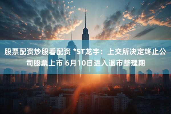 股票配资炒股看配资 *ST龙宇：上交所决定终止公司股票上市 6月10日进入退市整理期