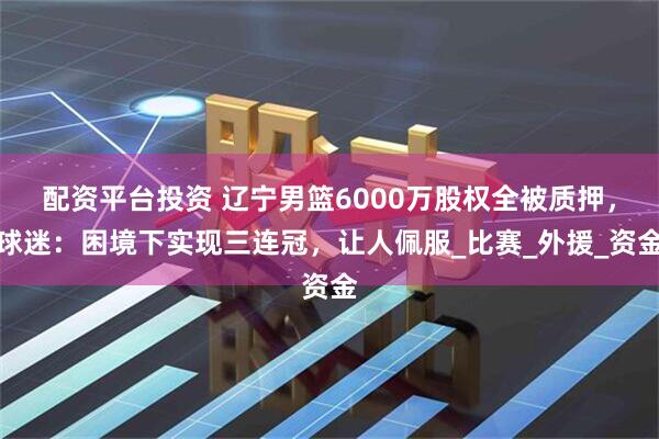 配资平台投资 辽宁男篮6000万股权全被质押，球迷：困境下实现三连冠，让人佩服_比赛_外援_资金