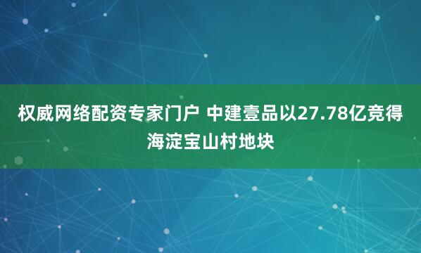 权威网络配资专家门户 中建壹品以27.78亿竞得海淀宝山村地块