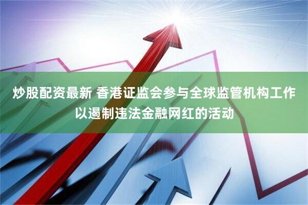 炒股配资最新 香港证监会参与全球监管机构工作以遏制违法金融网红的活动