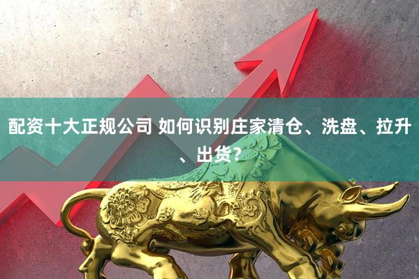 配资十大正规公司 如何识别庄家清仓、洗盘、拉升、出货？