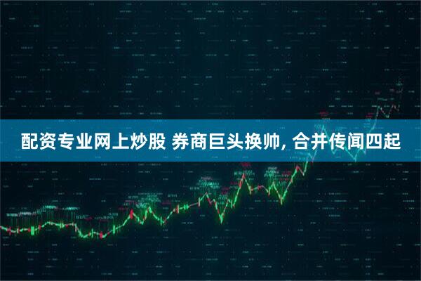 配资专业网上炒股 券商巨头换帅, 合并传闻四起
