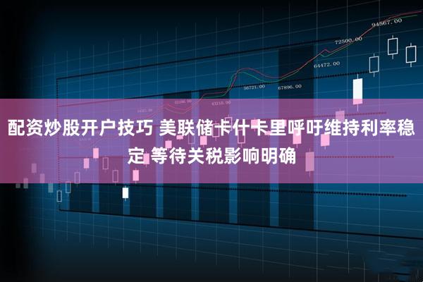 配资炒股开户技巧 美联储卡什卡里呼吁维持利率稳定 等待关税影响明确