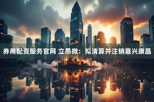 券商配资服务官网 立昂微：拟清算并注销嘉兴康晶