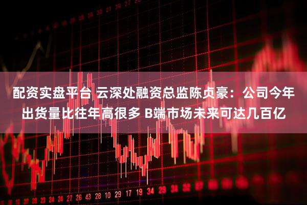 配资实盘平台 云深处融资总监陈贞豪：公司今年出货量比往年高很多 B端市场未来可达几百亿