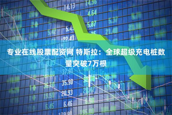 专业在线股票配资网 特斯拉：全球超级充电桩数量突破7万根