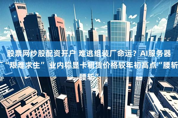 股票网炒股配资开户 难逃组装厂命运？AI服务器厂“艰难求生” 业内称显卡租赁价格较年初高点“腰斩”