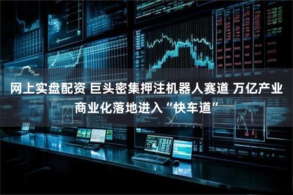 网上实盘配资 巨头密集押注机器人赛道 万亿产业商业化落地进入“快车道”