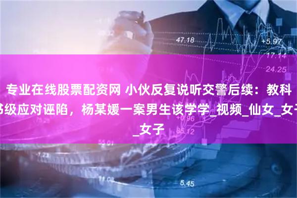专业在线股票配资网 小伙反复说听交警后续：教科书级应对诬陷，杨某媛一案男生该学学_视频_仙女_女子