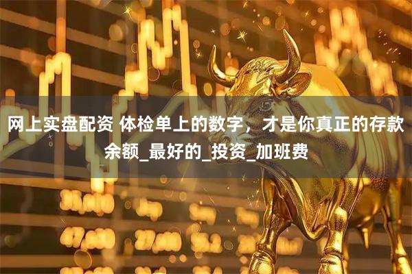 网上实盘配资 体检单上的数字，才是你真正的存款余额_最好的_投资_加班费