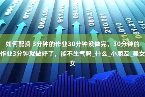 如何配资 3分钟的作业30分钟没做完，30分钟的作业3分钟就做好了，能不生气吗_什么_小朋友_美女