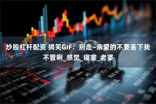 炒股杠杆配资 搞笑GIF：别走~亲爱的不要丢下我不管啊_感觉_寝室_老婆