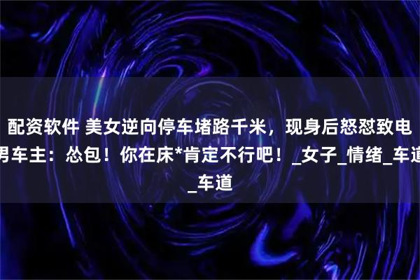 配资软件 美女逆向停车堵路千米，现身后怒怼致电男车主：怂包！你在床*肯定不行吧！_女子_情绪_车道