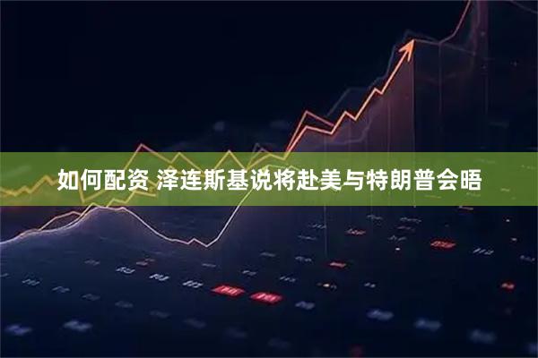 如何配资 泽连斯基说将赴美与特朗普会晤