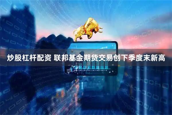 炒股杠杆配资 联邦基金期货交易创下季度末新高